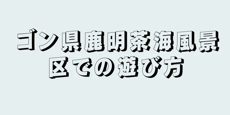 ゴン県鹿明茶海風景区での遊び方