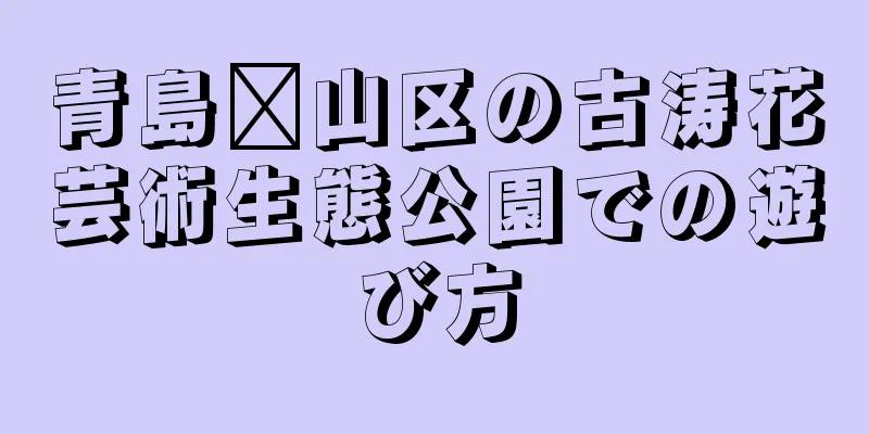 青島崂山区の古涛花芸術生態公園での遊び方