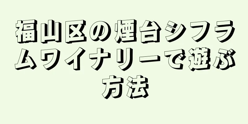 福山区の煙台シフラムワイナリーで遊ぶ方法