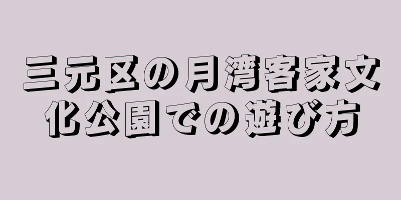 三元区の月湾客家文化公園での遊び方
