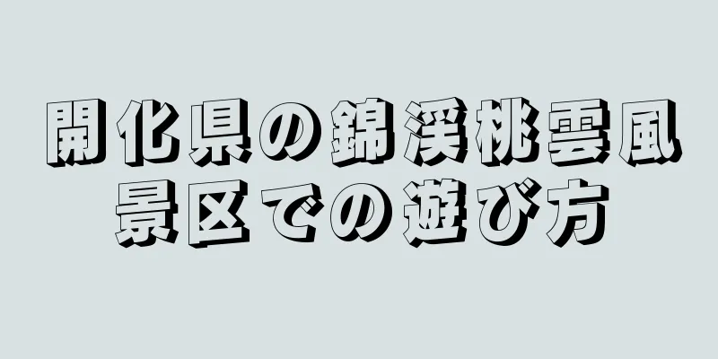 開化県の錦渓桃雲風景区での遊び方