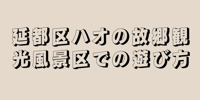 延都区ハオの故郷観光風景区での遊び方