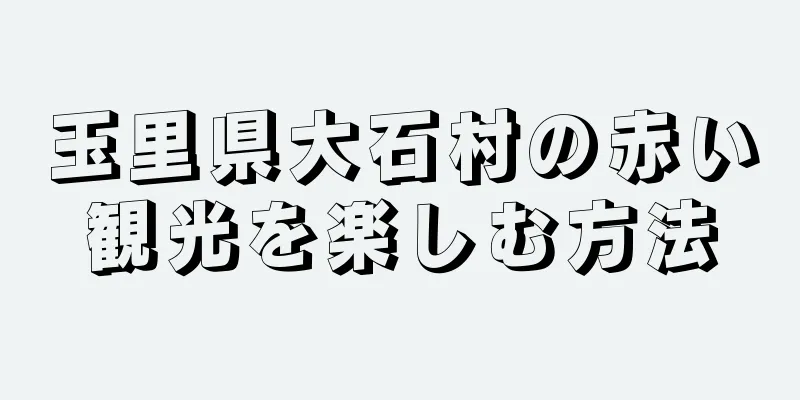 玉里県大石村の赤い観光を楽しむ方法