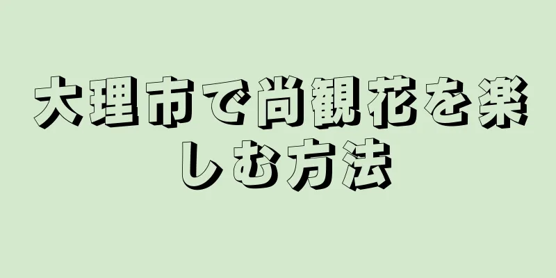 大理市で尚観花を楽しむ方法