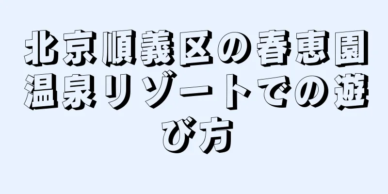 北京順義区の春恵園温泉リゾートでの遊び方