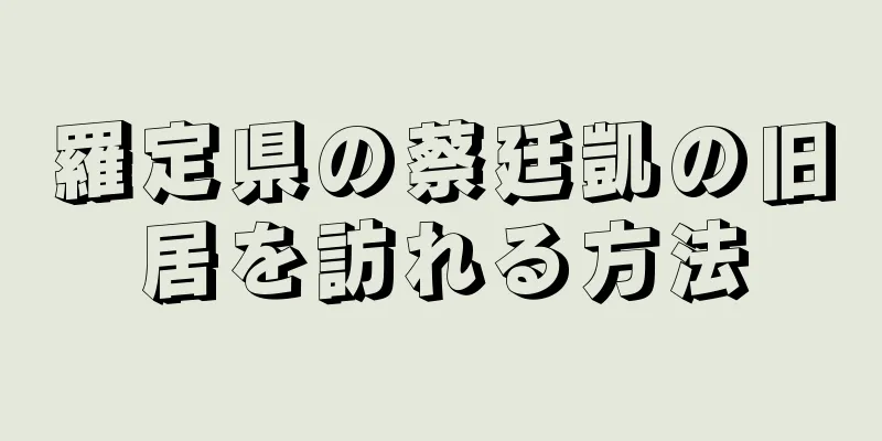 羅定県の蔡廷凱の旧居を訪れる方法