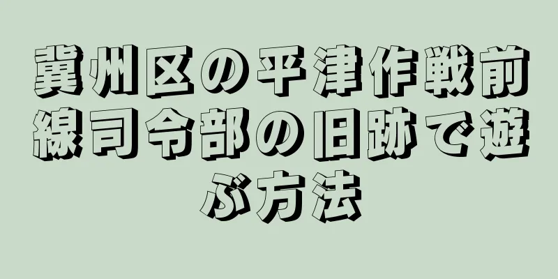 冀州区の平津作戦前線司令部の旧跡で遊ぶ方法