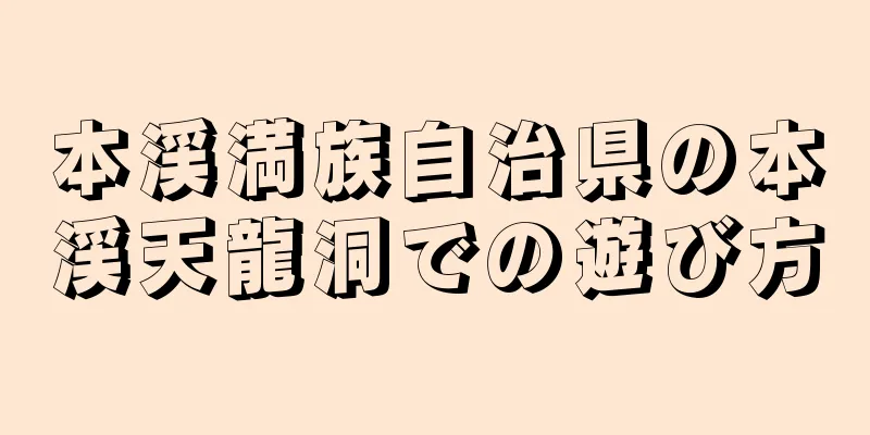 本渓満族自治県の本渓天龍洞での遊び方