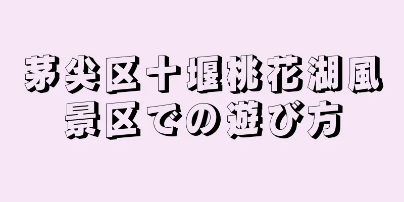 茅尖区十堰桃花湖風景区での遊び方
