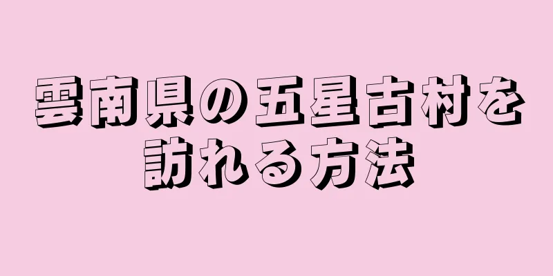 雲南県の五星古村を訪れる方法