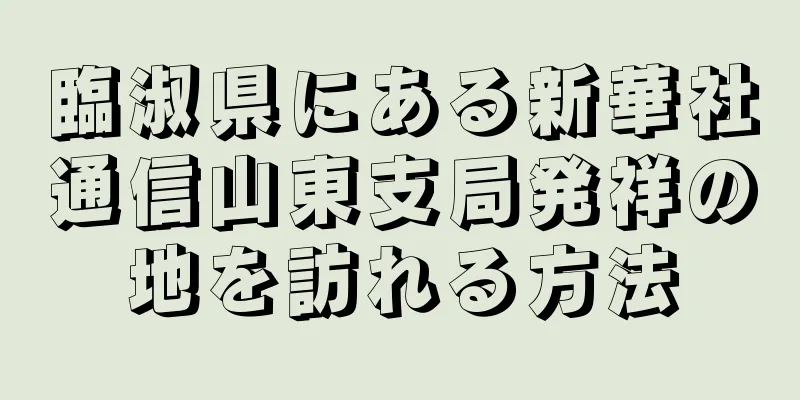 臨淑県にある新華社通信山東支局発祥の地を訪れる方法