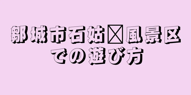 鄒城市石姑墩風景区での遊び方
