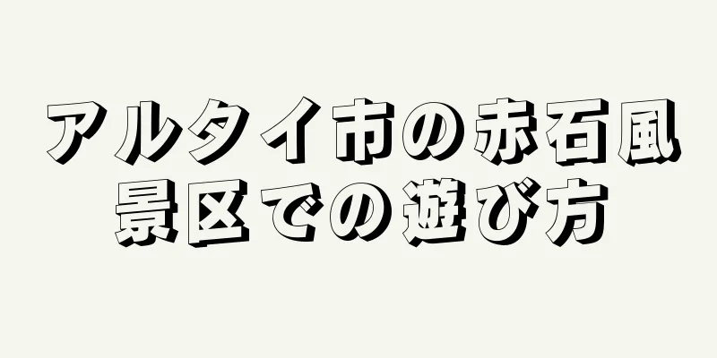アルタイ市の赤石風景区での遊び方