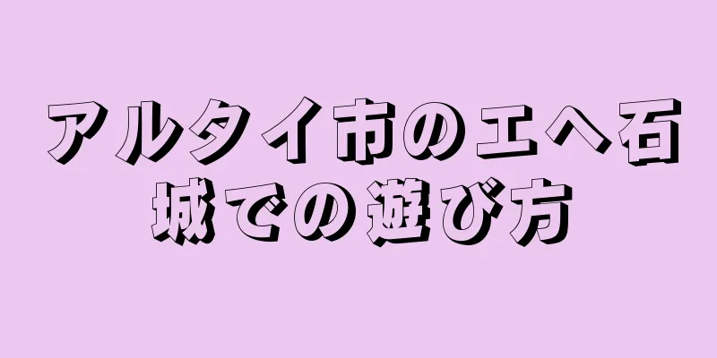 アルタイ市のエヘ石城での遊び方