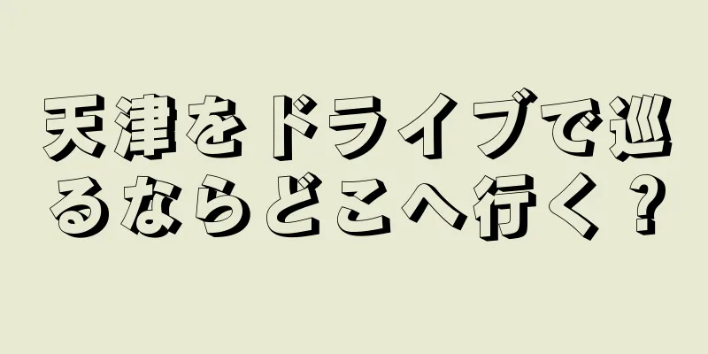 天津をドライブで巡るならどこへ行く？