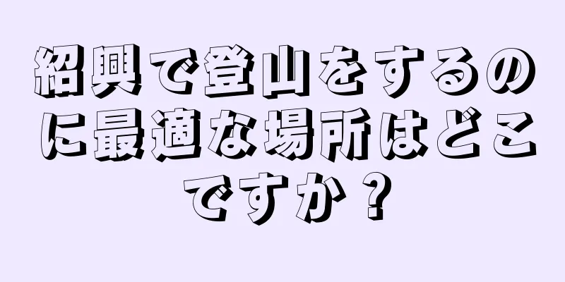 紹興で登山をするのに最適な場所はどこですか？