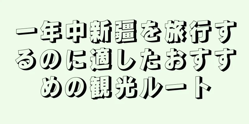 一年中新疆を旅行するのに適したおすすめの観光ルート