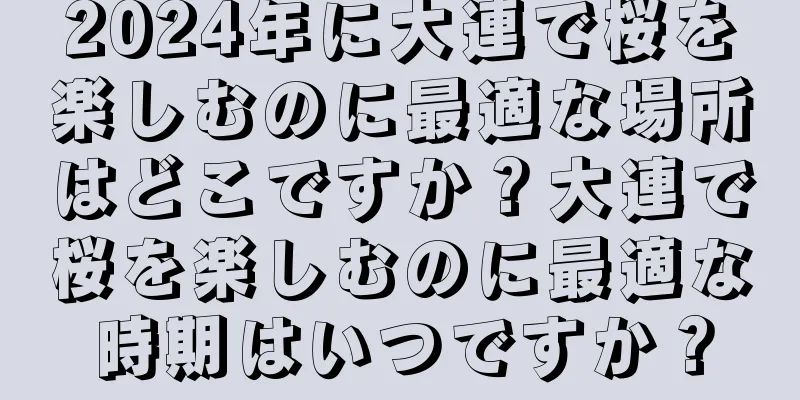 2024年に大連で桜を楽しむのに最適な場所はどこですか？大連で桜を楽しむのに最適な時期はいつですか？