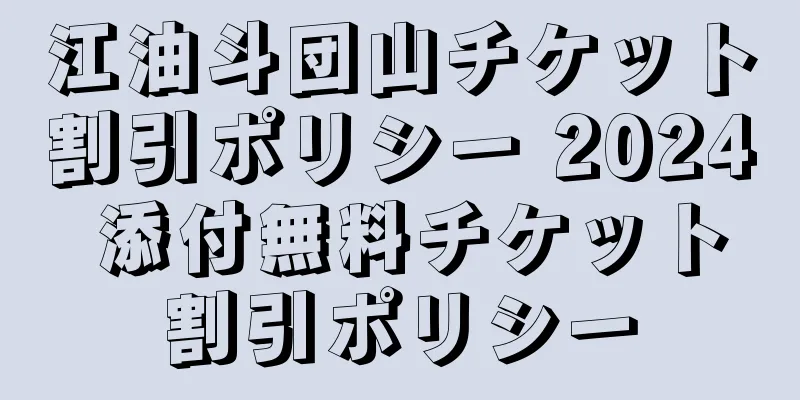 江油斗団山チケット割引ポリシー 2024 添付無料チケット割引ポリシー