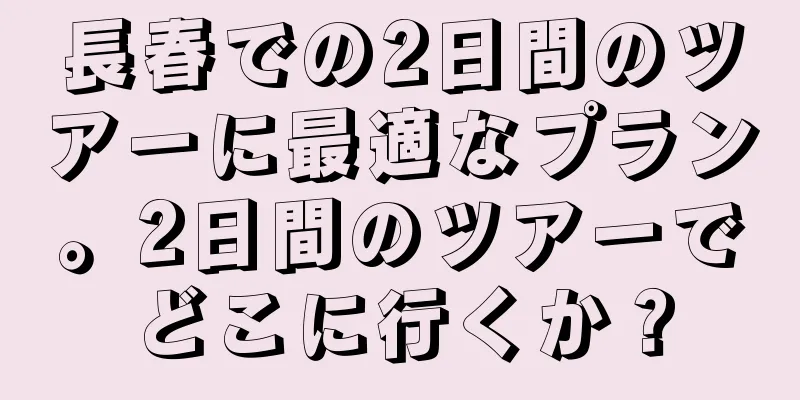 長春での2日間のツアーに最適なプラン。2日間のツアーでどこに行くか？