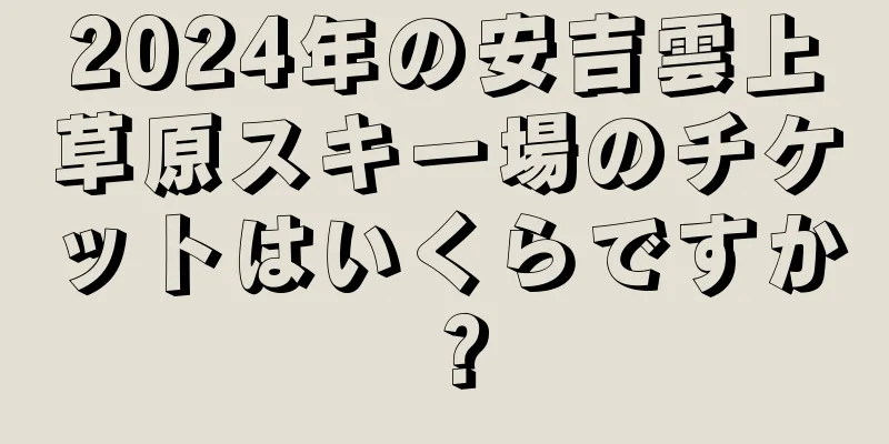 2024年の安吉雲上草原スキー場のチケットはいくらですか？