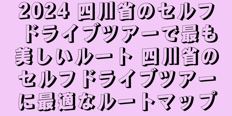 2024 四川省のセルフドライブツアーで最も美しいルート 四川省のセルフドライブツアーに最適なルートマップ
