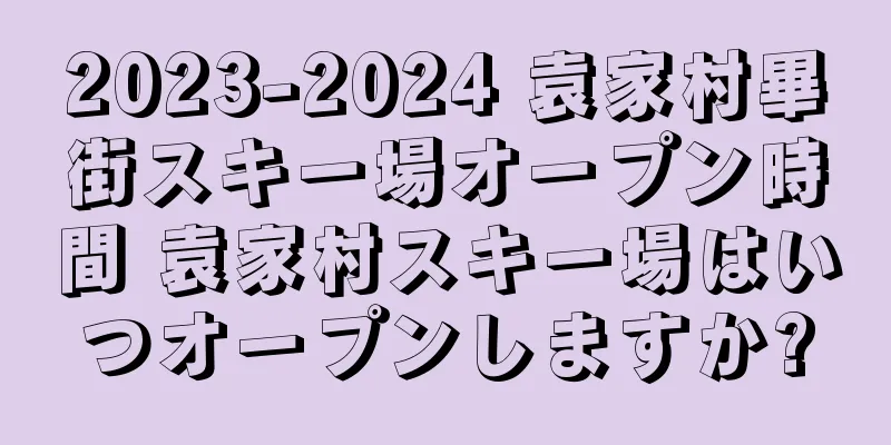 2023-2024 袁家村畢街スキー場オープン時間 袁家村スキー場はいつオープンしますか?