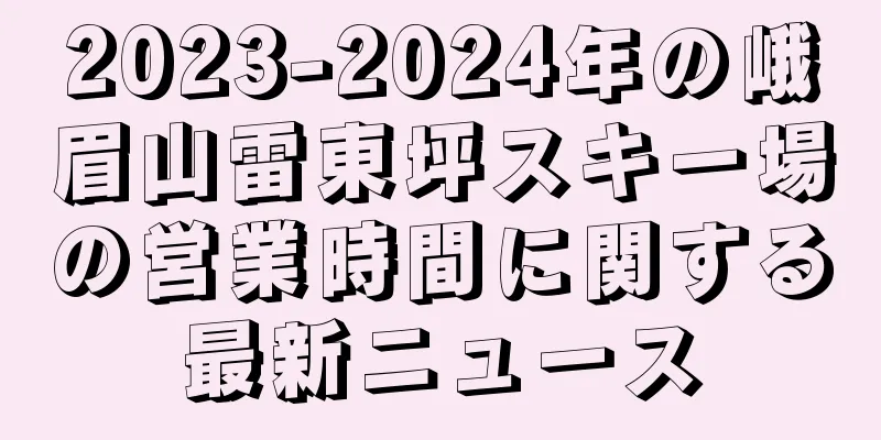 2023-2024年の峨眉山雷東坪スキー場の営業時間に関する最新ニュース