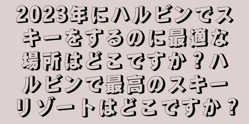 2023年にハルビンでスキーをするのに最適な場所はどこですか？ハルビンで最高のスキーリゾートはどこですか？