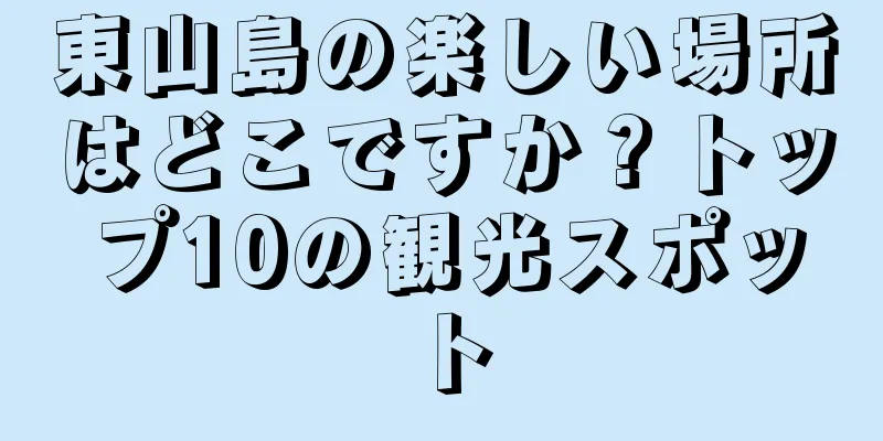東山島の楽しい場所はどこですか？トップ10の観光スポット