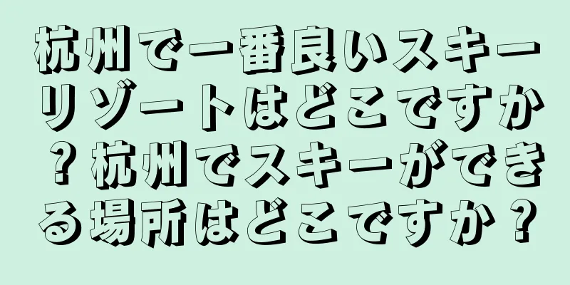 杭州で一番良いスキーリゾートはどこですか？杭州でスキーができる場所はどこですか？