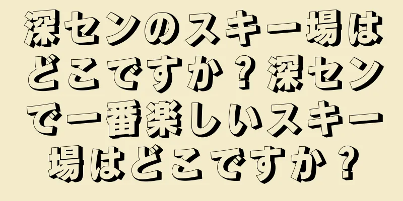 深センのスキー場はどこですか？深センで一番楽しいスキー場はどこですか？