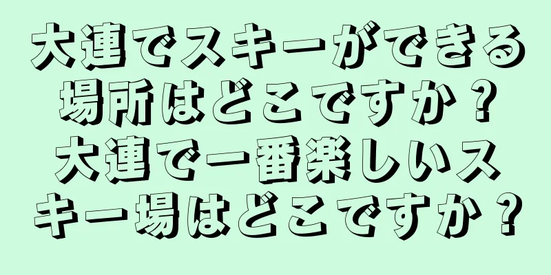 大連でスキーができる場所はどこですか？大連で一番楽しいスキー場はどこですか？