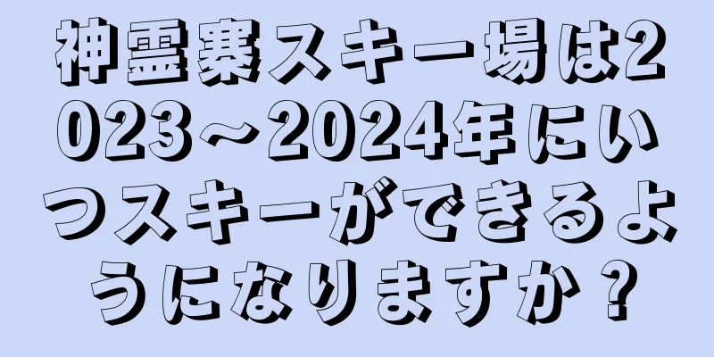 神霊寨スキー場は2023〜2024年にいつスキーができるようになりますか？