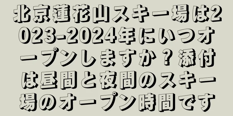 北京蓮花山スキー場は2023-2024年にいつオープンしますか？添付は昼間と夜間のスキー場のオープン時間です