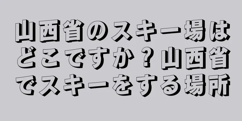 山西省のスキー場はどこですか？山西省でスキーをする場所