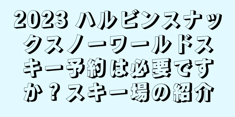 2023 ハルビンスナックスノーワールドスキー予約は必要ですか？スキー場の紹介