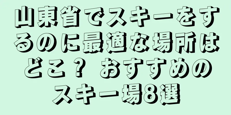 山東省でスキーをするのに最適な場所はどこ？ おすすめのスキー場8選