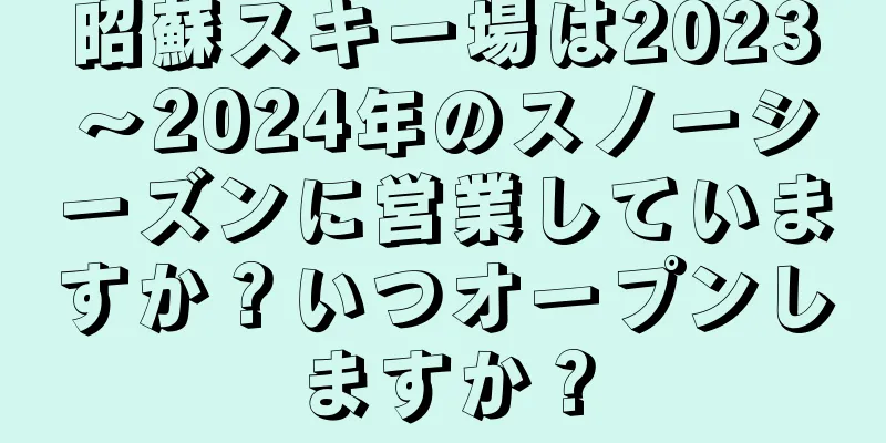 昭蘇スキー場は2023～2024年のスノーシーズンに営業していますか？いつオープンしますか？