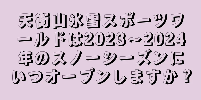 天衡山氷雪スポーツワールドは2023〜2024年のスノーシーズンにいつオープンしますか？