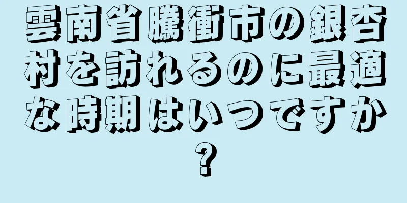 雲南省騰衝市の銀杏村を訪れるのに最適な時期はいつですか?