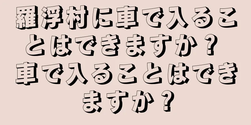 羅浮村に車で入ることはできますか？ 車で入ることはできますか？