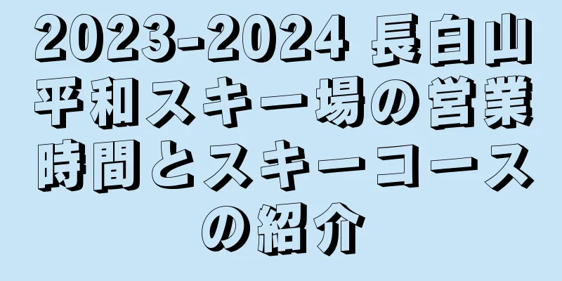 2023-2024 長白山平和スキー場の営業時間とスキーコースの紹介