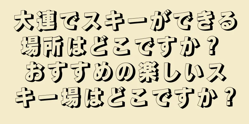 大連でスキーができる場所はどこですか？ おすすめの楽しいスキー場はどこですか？
