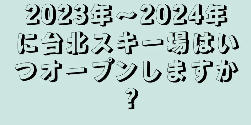 2023年〜2024年に台北スキー場はいつオープンしますか？