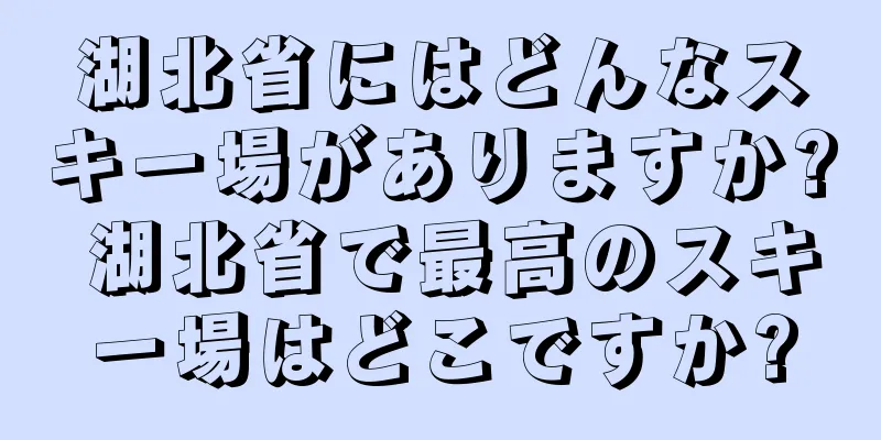 湖北省にはどんなスキー場がありますか? 湖北省で最高のスキー場はどこですか?
