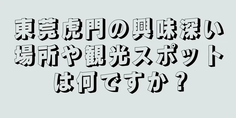 東莞虎門の興味深い場所や観光スポットは何ですか？