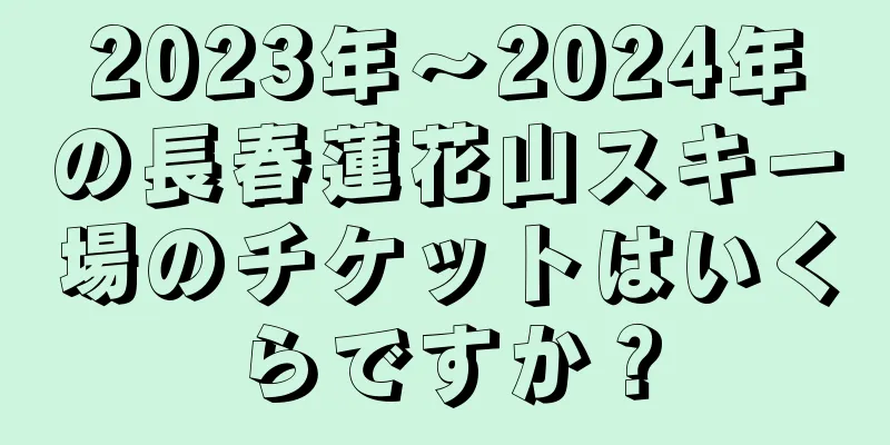 2023年～2024年の長春蓮花山スキー場のチケットはいくらですか？