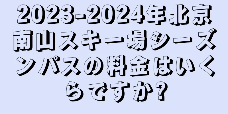 2023-2024年北京南山スキー場シーズンパスの料金はいくらですか?