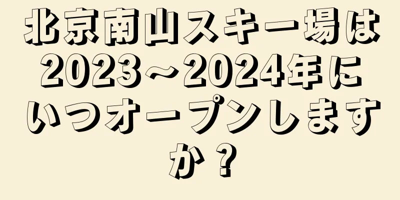 北京南山スキー場は2023〜2024年にいつオープンしますか？